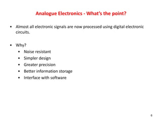 Analogue Electronics - What’s the point?
• Almost all electronic signals are now processed using digital electronic
circuits.
• Why?
• Noise resistant
• Simpler design
• Greater precision
• Better information storage
• Interface with software
6
 