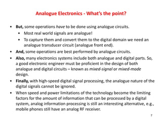 Analogue Electronics - What’s the point?
• But, some operations have to be done using analogue circuits.
• Most real world signals are analogue!
• To capture them and convert them to the digital domain we need an
analogue transducer circuit (analogue front end).
• And, some operations are best performed by analogue circuits.
• Also, many electronics systems include both analogue and digital parts. So,
a good electronic engineer must be proficient in the design of both
analogue and digital circuits – known as mixed-signal or mixed-mode
design.
• Finally, with high-speed digital signal processing, the analogue nature of the
digital signals cannot be ignored.
• When speed and power limitations of the technology become the limiting
factors for the amount of information that can be processed by a digital
system, analog information processing is still an interesting alternative, e.g.,
mobile phones still have an analog RF receiver.
7
 