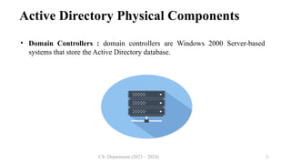 CS- Department (2023 – 2024) 12
Active Directory Physical Components
• Domain Controllers : domain controllers are Windows 2000 Server-based
systems that store the Active Directory database.
 