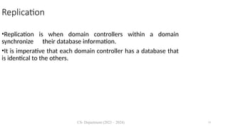 CS- Department (2023 – 2024) 14
Replication
•Replication is when domain controllers within a domain
synchronize their database information.
•It is imperative that each domain controller has a database that
is identical to the others.
 
