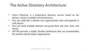 CS- Department (2023 – 2024) 7
The Active Directory Architecture
• Active Directory is a hierarchical directory service, based on the
domain, which is scalable in both directions.
• You can subdivide a domain into organizational units and populate it
with objects.
• You can create multiple domains and group them into sites, trees, and
forests.
• AD DS provides a highly flexible architecture that can accommodate
the smallest and the largest organizations.
 