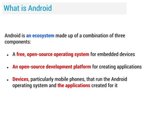 What is Android
Android is an ecosystem made up of a combination of three
components:
●

A free, open-source operating system for embedded devices

●

An open-source development platform for creating applications

●

Devices, particularly mobile phones, that run the Android
operating system and the applications created for it

 