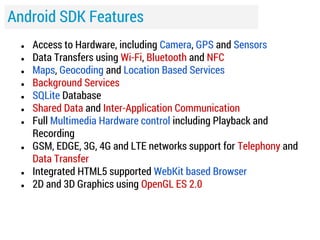Android SDK Features
●
●
●
●
●
●
●

●

●
●

Access to Hardware, including Camera, GPS and Sensors
Data Transfers using Wi-Fi, Bluetooth and NFC
Maps, Geocoding and Location Based Services
Background Services
SQLite Database
Shared Data and Inter-Application Communication
Full Multimedia Hardware control including Playback and
Recording
GSM, EDGE, 3G, 4G and LTE networks support for Telephony and
Data Transfer
Integrated HTML5 supported WebKit based Browser
2D and 3D Graphics using OpenGL ES 2.0

 