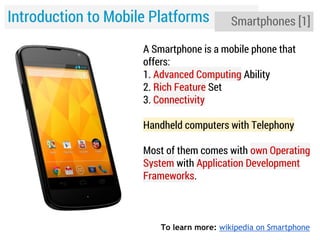 Introduction to Mobile Platforms

Smartphones [1]

A Smartphone is a mobile phone that
offers:
1. Advanced Computing Ability
2. Rich Feature Set
3. Connectivity
Handheld computers with Telephony
Most of them comes with own Operating
System with Application Development
Frameworks.

To learn more: wikipedia on Smartphone

 