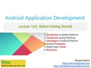 Android Application Development
Lecture 1(A): Before Getting Started
1. Introduction to Mobile Platforms
2. Comparison among Platforms
3. Advantages of Android Platform
4. Android Ecosystem
5. Mobile Apps Trends
6. Resources

Ahsanul Karim
karim.ahsanul@gmail.com
http://droidtraining.wordpress.com

 