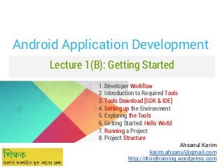 Android Application Development
Lecture 1(B): Getting Started
1. Developer Workflow
2. Introduction to Required Tools
3. Tools Download [SDK & IDE]
4. Setting up the Environment
5. Exploring the Tools
6. Getting Started: Hello World
7. Running a Project
8. Project Structure

Ahsanul Karim
karim.ahsanul@gmail.com
http://droidtraining.wordpress.com

 