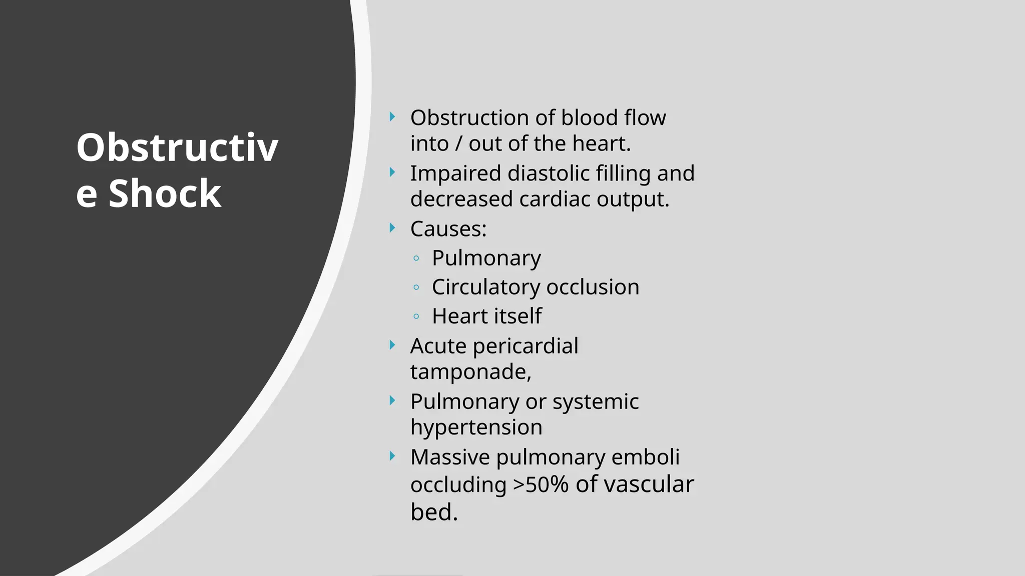  Obstruction of blood flow
into / out of the heart.
 Impaired diastolic filling and
decreased cardiac output.
 Causes:
◦ Pulmonary
◦ Circulatory occlusion
◦ Heart itself
 Acute pericardial
tamponade,
 Pulmonary or systemic
hypertension
 Massive pulmonary emboli
occluding >50% of vascular
bed.
Obstructiv
e Shock
 
