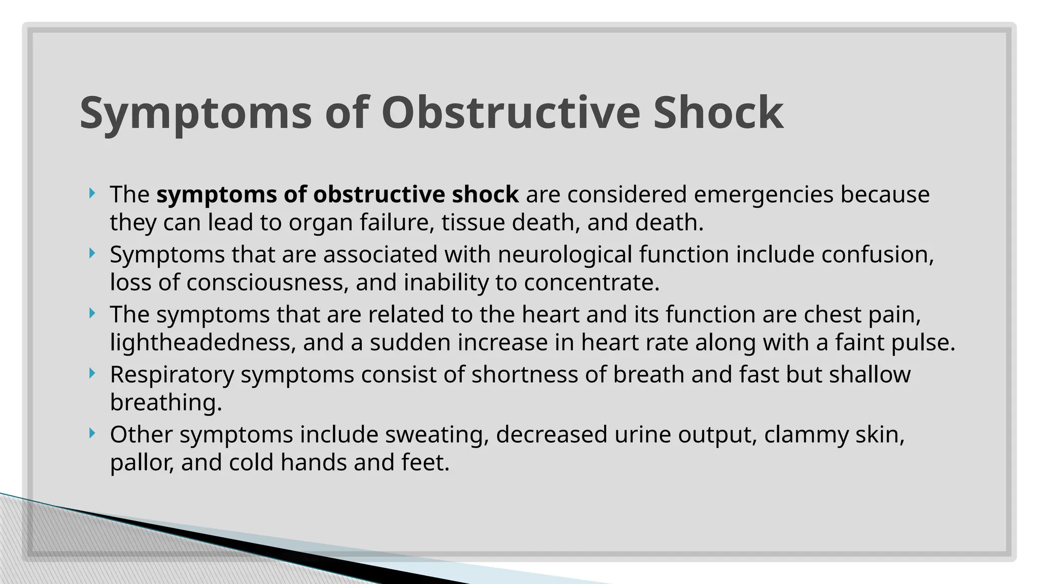  The symptoms of obstructive shock are considered emergencies because
they can lead to organ failure, tissue death, and death.
 Symptoms that are associated with neurological function include confusion,
loss of consciousness, and inability to concentrate.
 The symptoms that are related to the heart and its function are chest pain,
lightheadedness, and a sudden increase in heart rate along with a faint pulse.
 Respiratory symptoms consist of shortness of breath and fast but shallow
breathing.
 Other symptoms include sweating, decreased urine output, clammy skin,
pallor, and cold hands and feet.
Symptoms of Obstructive Shock
 