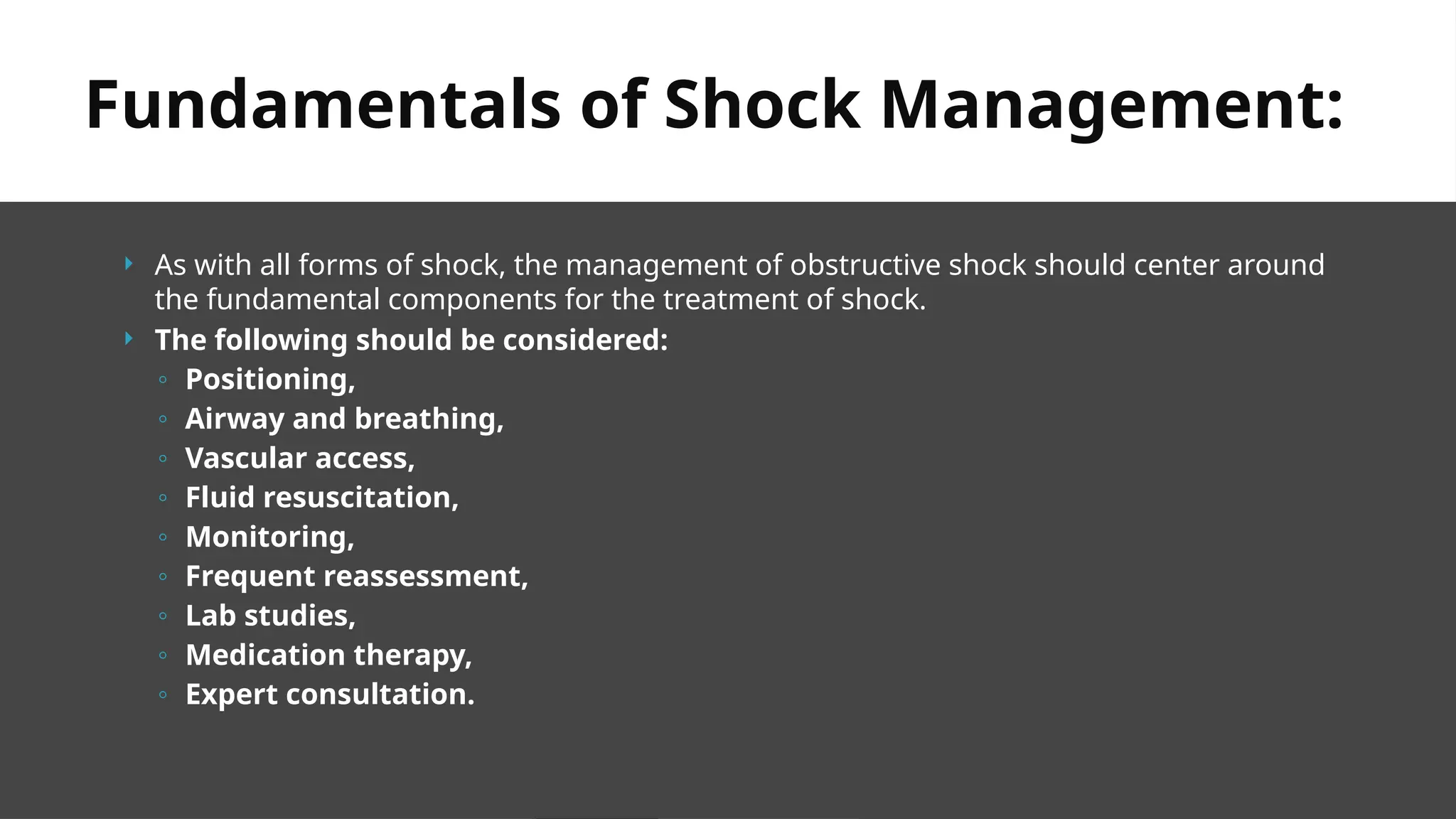  As with all forms of shock, the management of obstructive shock should center around
the fundamental components for the treatment of shock.
 The following should be considered:
◦ Positioning,
◦ Airway and breathing,
◦ Vascular access,
◦ Fluid resuscitation,
◦ Monitoring,
◦ Frequent reassessment,
◦ Lab studies,
◦ Medication therapy,
◦ Expert consultation.
Fundamentals of Shock Management:
 