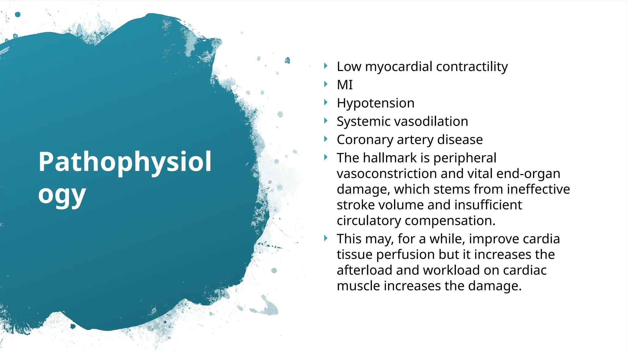  Low myocardial contractility
 MI
 Hypotension
 Systemic vasodilation
 Coronary artery disease
 The hallmark is peripheral
vasoconstriction and vital end‐organ
damage, which stems from ineffective
stroke volume and insufficient
circulatory compensation.
 This may, for a while, improve cardia
tissue perfusion but it increases the
afterload and workload on cardiac
muscle increases the damage.
Pathophysiol
ogy
 