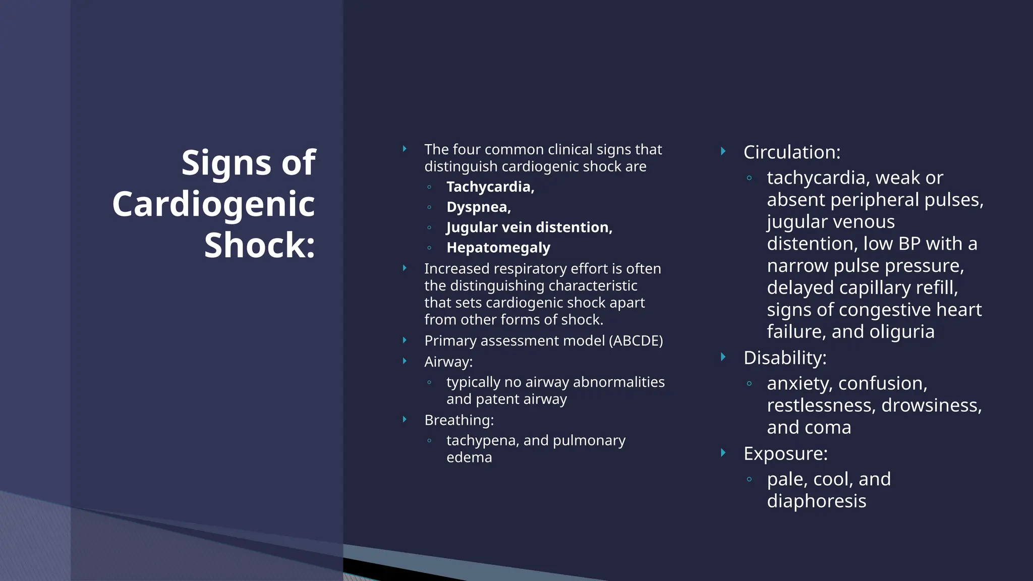  The four common clinical signs that
distinguish cardiogenic shock are
◦ Tachycardia,
◦ Dyspnea,
◦ Jugular vein distention,
◦ Hepatomegaly
 Increased respiratory effort is often
the distinguishing characteristic
that sets cardiogenic shock apart
from other forms of shock.
 Primary assessment model (ABCDE)
 Airway:
◦ typically no airway abnormalities
and patent airway
 Breathing:
◦ tachypena, and pulmonary
edema
 Circulation:
◦ tachycardia, weak or
absent peripheral pulses,
jugular venous
distention, low BP with a
narrow pulse pressure,
delayed capillary refill,
signs of congestive heart
failure, and oliguria
 Disability:
◦ anxiety, confusion,
restlessness, drowsiness,
and coma
 Exposure:
◦ pale, cool, and
diaphoresis
Signs of
Cardiogenic
Shock:
 