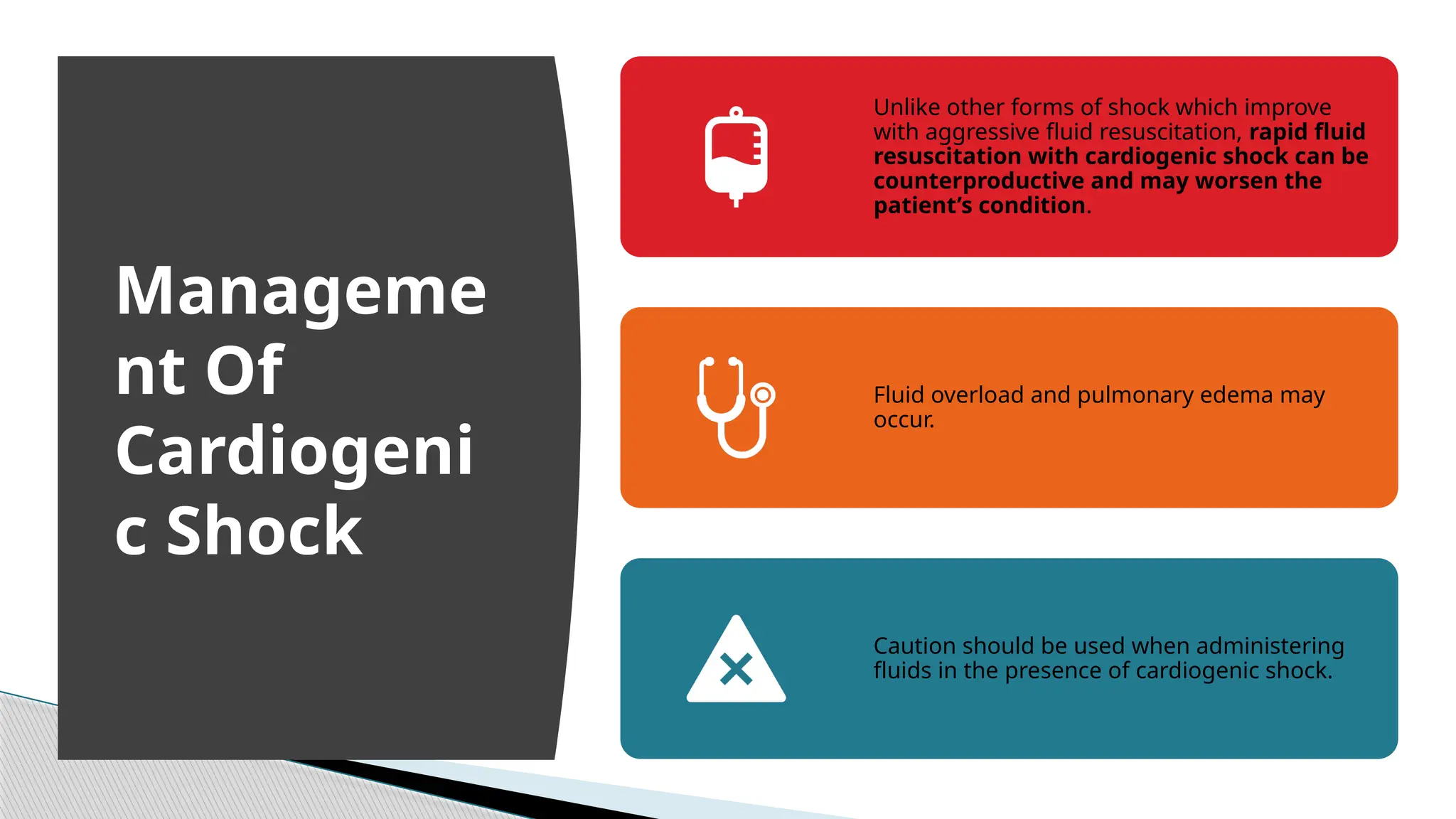 Unlike other forms of shock which improve
with aggressive fluid resuscitation, rapid fluid
resuscitation with cardiogenic shock can be
counterproductive and may worsen the
patient’s condition.
Fluid overload and pulmonary edema may
occur.
Caution should be used when administering
fluids in the presence of cardiogenic shock.
Manageme
nt Of
Cardiogeni
c Shock
 