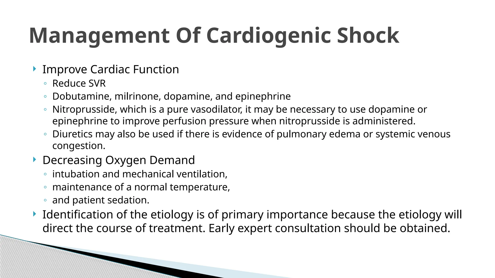 Improve Cardiac Function
◦ Reduce SVR
◦ Dobutamine, milrinone, dopamine, and epinephrine
◦ Nitroprusside, which is a pure vasodilator, it may be necessary to use dopamine or
epinephrine to improve perfusion pressure when nitroprusside is administered.
◦ Diuretics may also be used if there is evidence of pulmonary edema or systemic venous
congestion.
 Decreasing Oxygen Demand
◦ intubation and mechanical ventilation,
◦ maintenance of a normal temperature,
◦ and patient sedation.
 Identification of the etiology is of primary importance because the etiology will
direct the course of treatment. Early expert consultation should be obtained.
Management Of Cardiogenic Shock
 