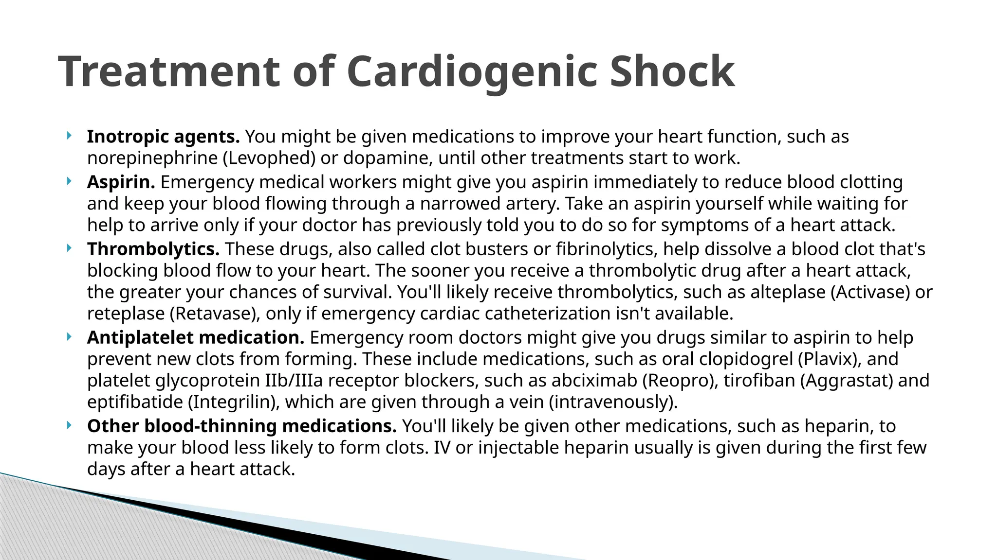  Inotropic agents. You might be given medications to improve your heart function, such as
norepinephrine (Levophed) or dopamine, until other treatments start to work.
 Aspirin. Emergency medical workers might give you aspirin immediately to reduce blood clotting
and keep your blood flowing through a narrowed artery. Take an aspirin yourself while waiting for
help to arrive only if your doctor has previously told you to do so for symptoms of a heart attack.
 Thrombolytics. These drugs, also called clot busters or fibrinolytics, help dissolve a blood clot that's
blocking blood flow to your heart. The sooner you receive a thrombolytic drug after a heart attack,
the greater your chances of survival. You'll likely receive thrombolytics, such as alteplase (Activase) or
reteplase (Retavase), only if emergency cardiac catheterization isn't available.
 Antiplatelet medication. Emergency room doctors might give you drugs similar to aspirin to help
prevent new clots from forming. These include medications, such as oral clopidogrel (Plavix), and
platelet glycoprotein IIb/IIIa receptor blockers, such as abciximab (Reopro), tirofiban (Aggrastat) and
eptifibatide (Integrilin), which are given through a vein (intravenously).
 Other blood-thinning medications. You'll likely be given other medications, such as heparin, to
make your blood less likely to form clots. IV or injectable heparin usually is given during the first few
days after a heart attack.
Treatment of Cardiogenic Shock
 