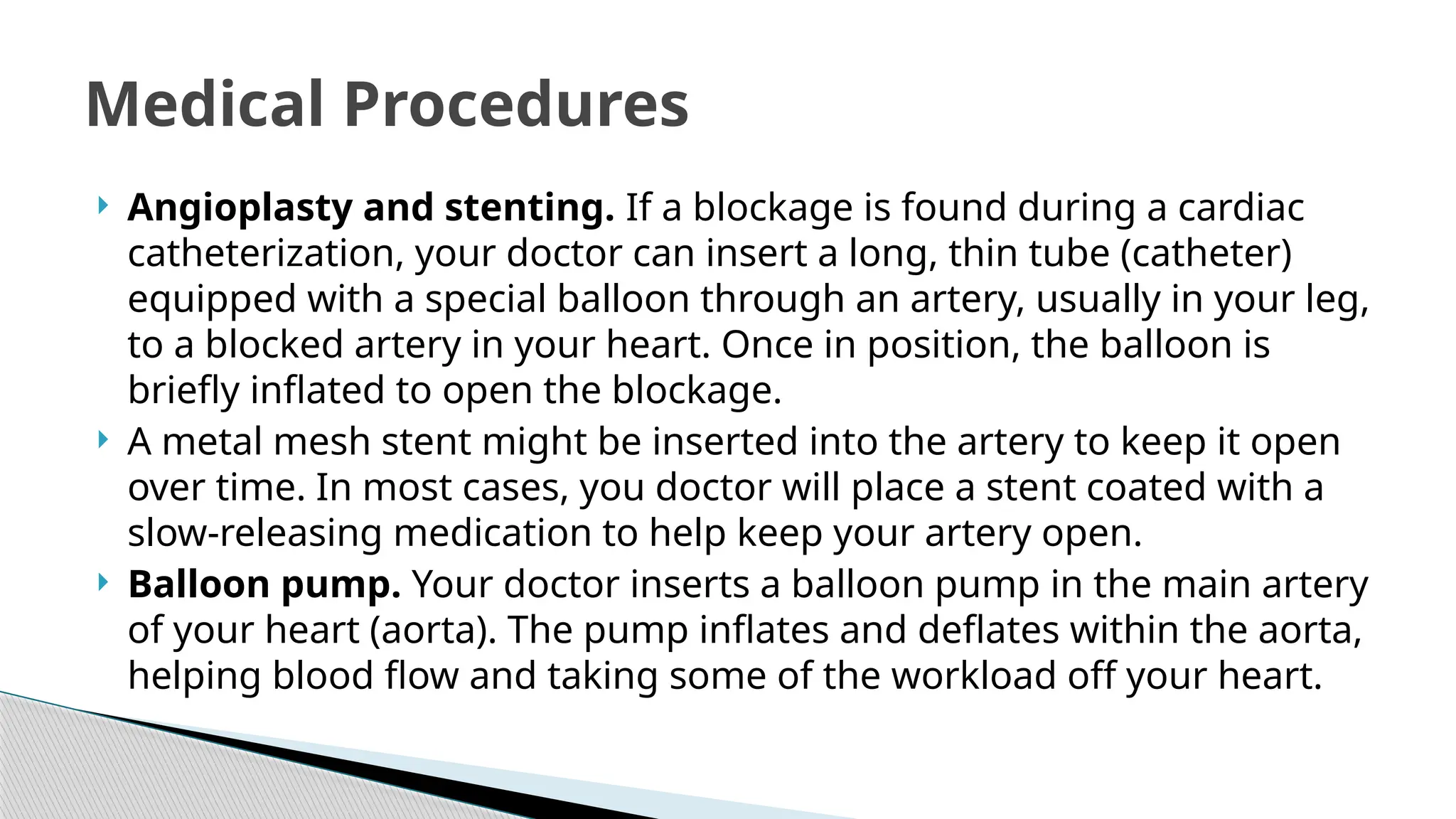 Angioplasty and stenting. If a blockage is found during a cardiac
catheterization, your doctor can insert a long, thin tube (catheter)
equipped with a special balloon through an artery, usually in your leg,
to a blocked artery in your heart. Once in position, the balloon is
briefly inflated to open the blockage.
 A metal mesh stent might be inserted into the artery to keep it open
over time. In most cases, you doctor will place a stent coated with a
slow-releasing medication to help keep your artery open.
 Balloon pump. Your doctor inserts a balloon pump in the main artery
of your heart (aorta). The pump inflates and deflates within the aorta,
helping blood flow and taking some of the workload off your heart.
Medical Procedures
 