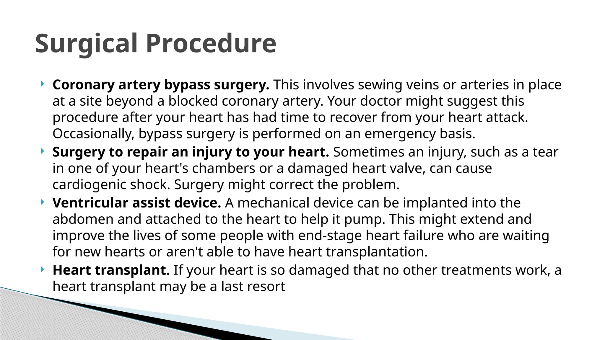  Coronary artery bypass surgery. This involves sewing veins or arteries in place
at a site beyond a blocked coronary artery. Your doctor might suggest this
procedure after your heart has had time to recover from your heart attack.
Occasionally, bypass surgery is performed on an emergency basis.
 Surgery to repair an injury to your heart. Sometimes an injury, such as a tear
in one of your heart's chambers or a damaged heart valve, can cause
cardiogenic shock. Surgery might correct the problem.
 Ventricular assist device. A mechanical device can be implanted into the
abdomen and attached to the heart to help it pump. This might extend and
improve the lives of some people with end-stage heart failure who are waiting
for new hearts or aren't able to have heart transplantation.
 Heart transplant. If your heart is so damaged that no other treatments work, a
heart transplant may be a last resort
Surgical Procedure
 
