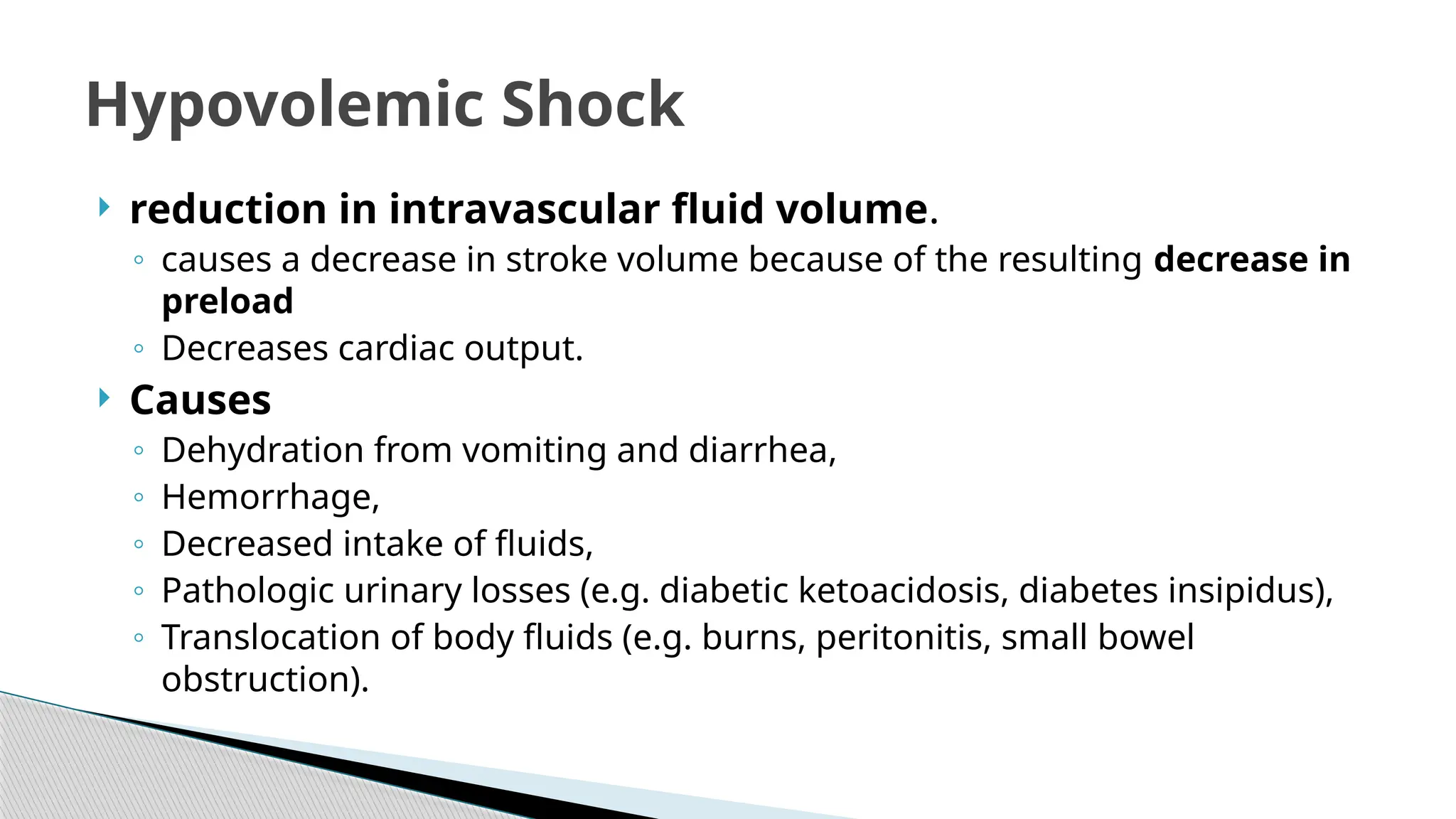  reduction in intravascular fluid volume.
◦ causes a decrease in stroke volume because of the resulting decrease in
preload
◦ Decreases cardiac output.
 Causes
◦ Dehydration from vomiting and diarrhea,
◦ Hemorrhage,
◦ Decreased intake of fluids,
◦ Pathologic urinary losses (e.g. diabetic ketoacidosis, diabetes insipidus),
◦ Translocation of body fluids (e.g. burns, peritonitis, small bowel
obstruction).
Hypovolemic Shock
 