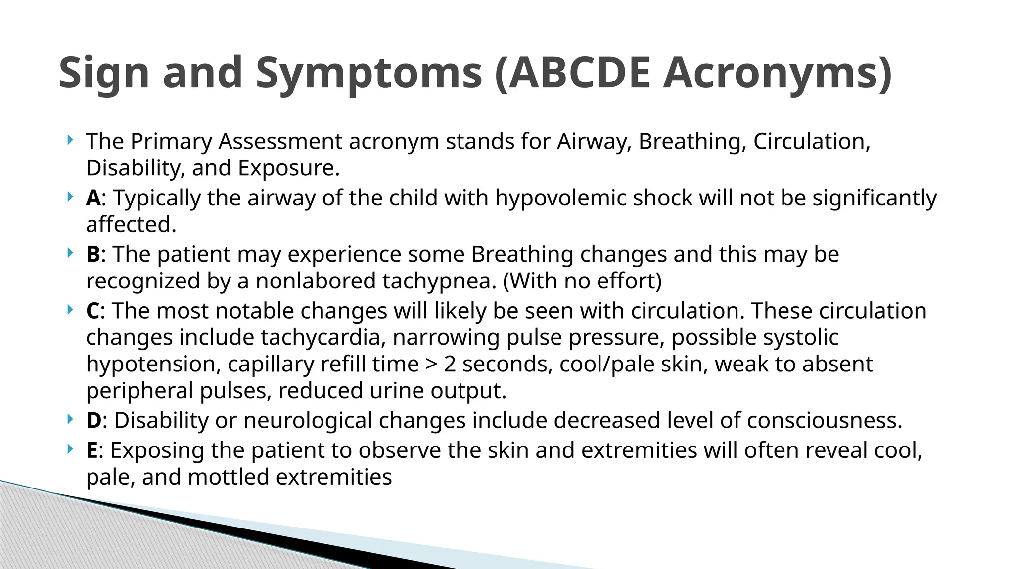 The Primary Assessment acronym stands for Airway, Breathing, Circulation,
Disability, and Exposure.
 A: Typically the airway of the child with hypovolemic shock will not be significantly
affected.
 B: The patient may experience some Breathing changes and this may be
recognized by a nonlabored tachypnea. (With no effort)
 C: The most notable changes will likely be seen with circulation. These circulation
changes include tachycardia, narrowing pulse pressure, possible systolic
hypotension, capillary refill time > 2 seconds, cool/pale skin, weak to absent
peripheral pulses, reduced urine output.
 D: Disability or neurological changes include decreased level of consciousness.
 E: Exposing the patient to observe the skin and extremities will often reveal cool,
pale, and mottled extremities
Sign and Symptoms (ABCDE Acronyms)
 