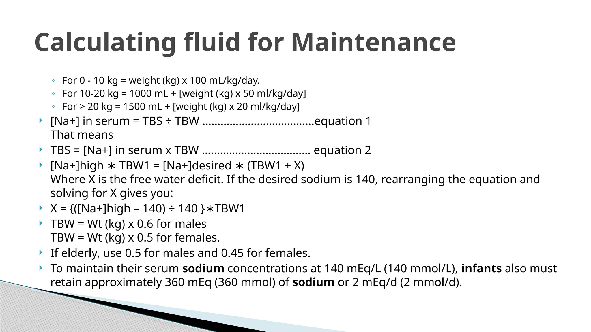 ◦ For 0 - 10 kg = weight (kg) x 100 mL/kg/day.
◦ For 10-20 kg = 1000 mL + [weight (kg) x 50 ml/kg/day]
◦ For > 20 kg = 1500 mL + [weight (kg) x 20 ml/kg/day]
 [Na+] in serum = TBS ÷ TBW ……………………………….equation 1
That means
 TBS = [Na+] in serum x TBW ……………………………… equation 2
 [Na+]high TBW1 = [Na+]desired (TBW1 + X)
∗ ∗
Where X is the free water deficit. If the desired sodium is 140, rearranging the equation and
solving for X gives you:
 X = {([Na+]high – 140) ÷ 140 } TBW1
∗
 TBW = Wt (kg) x 0.6 for males
TBW = Wt (kg) x 0.5 for females.
 If elderly, use 0.5 for males and 0.45 for females.
 To maintain their serum sodium concentrations at 140 mEq/L (140 mmol/L), infants also must
retain approximately 360 mEq (360 mmol) of sodium or 2 mEq/d (2 mmol/d).
Calculating fluid for Maintenance
 