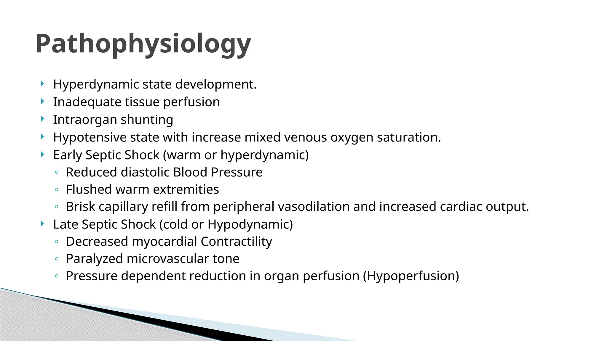  Hyperdynamic state development.
 Inadequate tissue perfusion
 Intraorgan shunting
 Hypotensive state with increase mixed venous oxygen saturation.
 Early Septic Shock (warm or hyperdynamic)
◦ Reduced diastolic Blood Pressure
◦ Flushed warm extremities
◦ Brisk capillary refill from peripheral vasodilation and increased cardiac output.
 Late Septic Shock (cold or Hypodynamic)
◦ Decreased myocardial Contractility
◦ Paralyzed microvascular tone
◦ Pressure dependent reduction in organ perfusion (Hypoperfusion)
Pathophysiology
 