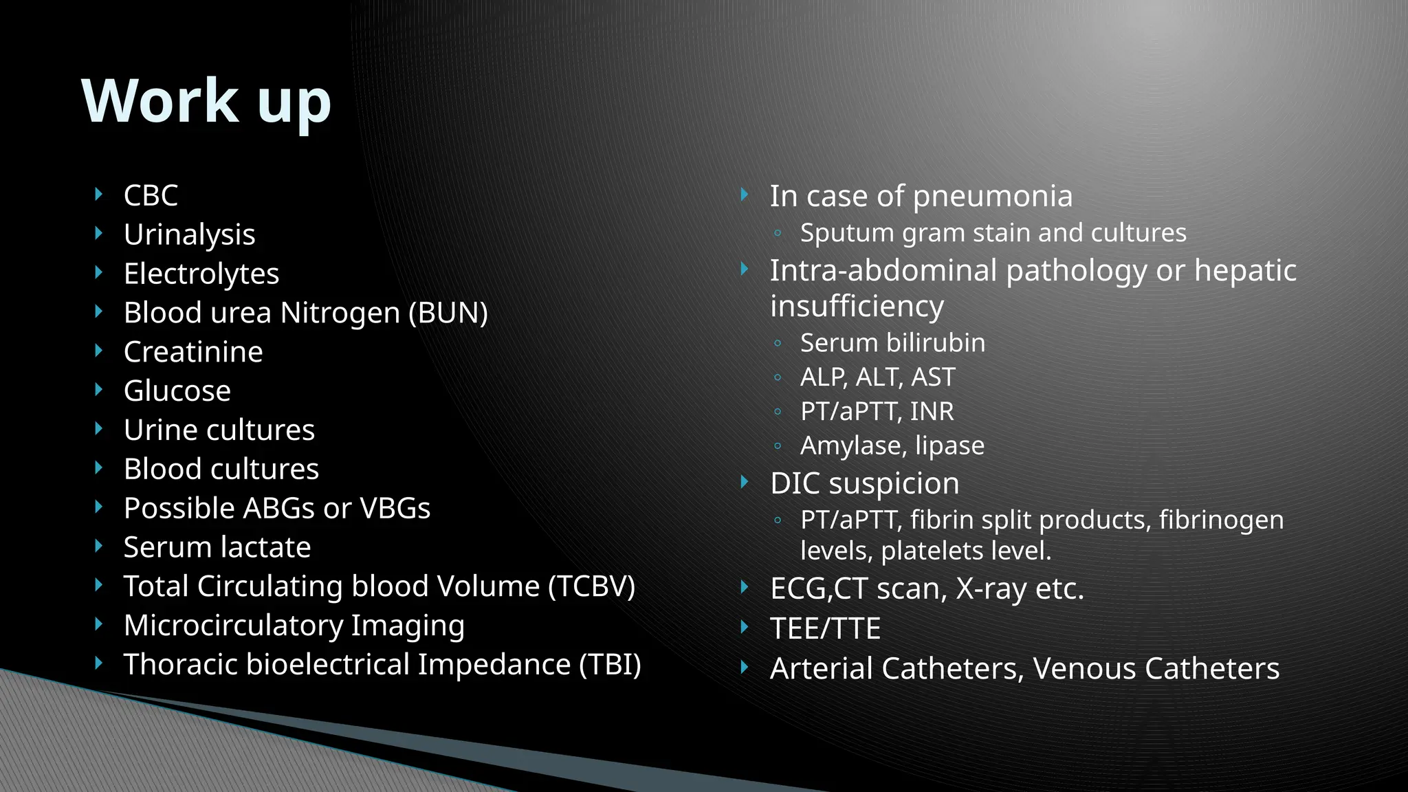 CBC
 Urinalysis
 Electrolytes
 Blood urea Nitrogen (BUN)
 Creatinine
 Glucose
 Urine cultures
 Blood cultures
 Possible ABGs or VBGs
 Serum lactate
 Total Circulating blood Volume (TCBV)
 Microcirculatory Imaging
 Thoracic bioelectrical Impedance (TBI)
 In case of pneumonia
◦ Sputum gram stain and cultures
 Intra-abdominal pathology or hepatic
insufficiency
◦ Serum bilirubin
◦ ALP, ALT, AST
◦ PT/aPTT, INR
◦ Amylase, lipase
 DIC suspicion
◦ PT/aPTT, fibrin split products, fibrinogen
levels, platelets level.
 ECG,CT scan, X-ray etc.
 TEE/TTE
 Arterial Catheters, Venous Catheters
Work up
 