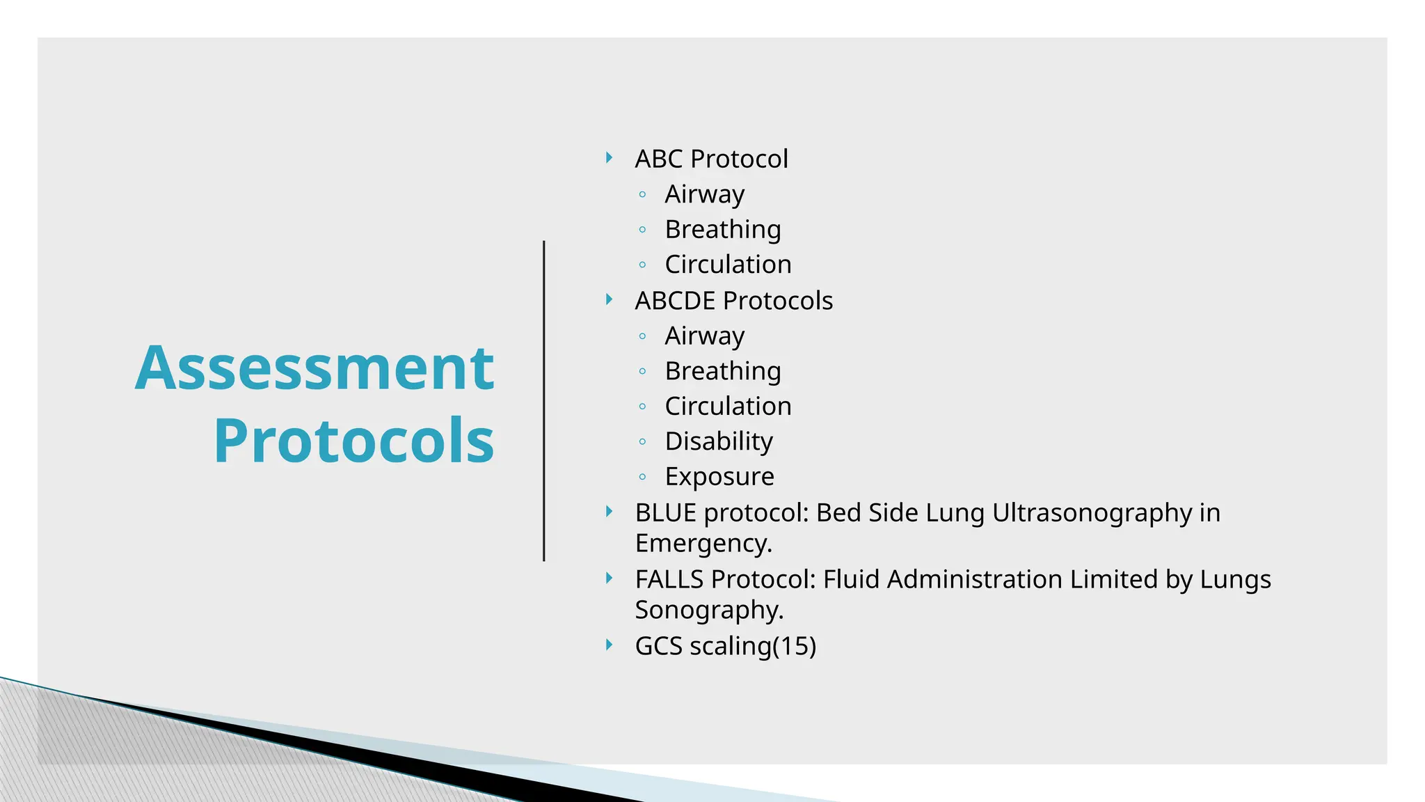  ABC Protocol
◦ Airway
◦ Breathing
◦ Circulation
 ABCDE Protocols
◦ Airway
◦ Breathing
◦ Circulation
◦ Disability
◦ Exposure
 BLUE protocol: Bed Side Lung Ultrasonography in
Emergency.
 FALLS Protocol: Fluid Administration Limited by Lungs
Sonography.
 GCS scaling(15)
Assessment
Protocols
 