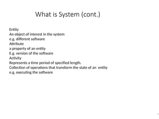 What is System (cont.)
11
Entity
An object of interest in the system
e.g. different software
Attribute
a property of an entity
E.g. version of the software
Activity
Represents a time period of specified length.
Collection of operations that transform the state of an entity
e.g. executing the software
 