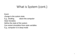 What is System (cont.)
12
Event
change in the system state
E.g., shutting down the computer
State Variables
Define the state of the system
Can restart simulation from state variables
E.g., computer is in sleep mode
 