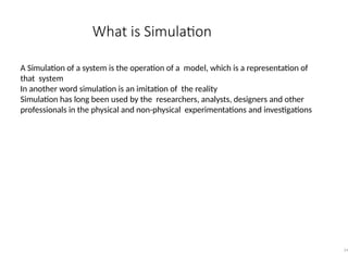 What is Simulation
14
A Simulation of a system is the operation of a model, which is a representation of
that system
In another word simulation is an imitation of the reality
Simulation has long been used by the researchers, analysts, designers and other
professionals in the physical and non-physical experimentations and investigations
 
