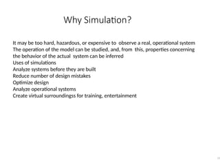 Why Simulation?
15
It may be too hard, hazardous, or expensive to observe a real, operational system
The operation of the model can be studied, and, from this, properties concerning
the behavior of the actual system can be inferred
Uses of simulations
Analyze systems before they are built
Reduce number of design mistakes
Optimize design
Analyze operational systems
Create virtual surroundingss for training, entertainment
 