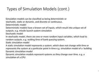 Types of Simulation Models (cont.)
18
Simulation models can be classified as being deterministic or
stochastic, static or dynamic, and discrete or continuous.
Deterministic model
Deterministic models have a known set of inputs, which result into unique set of
outputs. e.g. missile launch system simulation
Stochastic model
In stochastic model, there are one or more random input variables, which lead to
random outputs. e.g. waiting time of bank queuing system.
Static simulation model
A static simulation model represents a system, which does not change with time or
represents the system at a particular point in time e.g. simulation model of a building
Dynamic simulation model
Dynamic simulation models represent systems as they change over time. e.g. a
simulation of a CPU
 