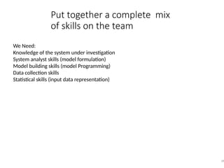 Put together a complete mix
of skills on the team
28
We Need:
Knowledge of the system under investigation
System analyst skills (model formulation)
Model building skills (model Programming)
Data collection skills
Statistical skills (input data representation)
 