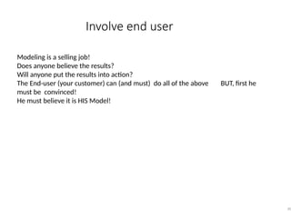 Involve end user
30
Modeling is a selling job!
Does anyone believe the results?
Will anyone put the results into action?
The End-user (your customer) can (and must) do all of the above BUT, first he
must be convinced!
He must believe it is HIS Model!
 