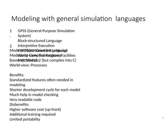 Modeling with general simulation languages
33
1
.
2
.
GPSS (General Purpose Simulation
System)
Block-structured Language
Interpretive Execution
FORTRAN-based (Help blocks)
World-view: Transactions/Facilities
MODSIM III
Modern Object-Oriented Language
Modularity Compiled Programs
Based on Modula2 (but compiles into C)
World-view: Processes
Benefits:
Standardized features often needed in
modeling
Shorter development cycle for each model
Much help in model checking
Very readable code
Disbenefits:
Higher software cost (up-front)
Additional training required
Limited portability
 