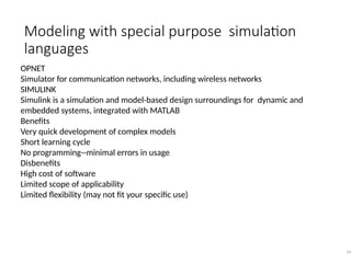 Modeling with special purpose simulation
languages
34
OPNET
Simulator for communication networks, including wireless networks
SIMULINK
Simulink is a simulation and model-based design surroundings for dynamic and
embedded systems, integrated with MATLAB
Benefits
Very quick development of complex models
Short learning cycle
No programming--minimal errors in usage
Disbenefits
High cost of software
Limited scope of applicability
Limited flexibility (may not fit your specific use)
 