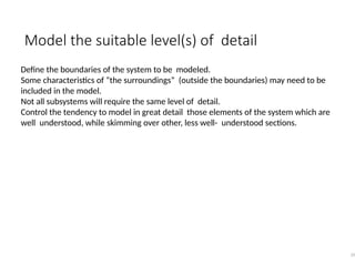 Model the suitable level(s) of detail
35
Define the boundaries of the system to be modeled.
Some characteristics of “the surroundings” (outside the boundaries) may need to be
included in the model.
Not all subsystems will require the same level of detail.
Control the tendency to model in great detail those elements of the system which are
well understood, while skimming over other, less well- understood sections.
 