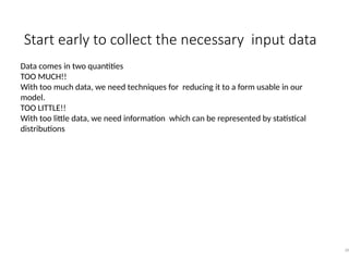 Start early to collect the necessary input data
36
Data comes in two quantities
TOO MUCH!!
With too much data, we need techniques for reducing it to a form usable in our
model.
TOO LITTLE!!
With too little data, we need information which can be represented by statistical
distributions
 