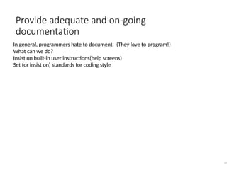 Provide adequate and on-going
documentation
37
In general, programmers hate to document. (They love to program!)
What can we do?
Insist on built-in user instructions(help screens)
Set (or insist on) standards for coding style
 