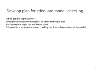 Develop plan for adequate model checking
38
Did we get the “right answers?”
Simulation provides something that no other technique does
Step by step tracing of the model execution.
This provides a very natural way of checking the internal consistency of the model
 