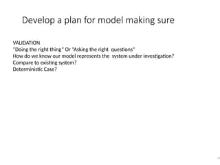 Develop a plan for model making sure
39
VALIDATION
“Doing the right thing” Or “Asking the right questions”
How do we know our model represents the system under investigation?
Compare to existing system?
Deterministic Case?
 