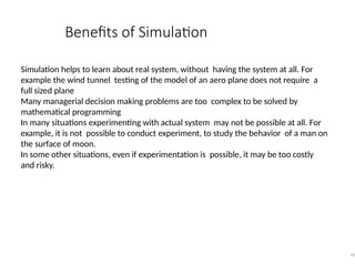 Benefits of Simulation
40
Simulation helps to learn about real system, without having the system at all. For
example the wind tunnel testing of the model of an aero plane does not require a
full sized plane
Many managerial decision making problems are too complex to be solved by
mathematical programming
In many situations experimenting with actual system may not be possible at all. For
example, it is not possible to conduct experiment, to study the behavior of a man on
the surface of moon.
In some other situations, even if experimentation is possible, it may be too costly
and risky.
 