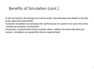 Benefits of Simulation (cont.)
41
In the real system, the changes we want to study may take place too slowly or too fast
to be observed conveniently.
Computer simulation can compress the performance of a system over years into a few
minutes of computer running time
Conversely, in systems like nuclear reactors where millions of events take place per
second, simulation can expand the time to required level
 