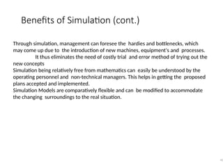 Benefits of Simulation (cont.)
42
Through simulation, management can foresee the hardies and bottlenecks, which
may come up due to the introduction of new machines, equipment's and processes.
It thus eliminates the need of costly trial and error method of trying out the
new concepts
Simulation being relatively free from mathematics can easily be understood by the
operating personnel and non-technical managers. This helps in getting the proposed
plans accepted and implemented.
Simulation Models are comparatively flexible and can be modified to accommodate
the changing surroundings to the real situation.
 