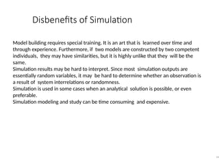 Disbenefits of Simulation
44
Model building requires special training. It is an art that is learned over time and
through experience. Furthermore, if two models are constructed by two competent
individuals, they may have similarities, but it is highly unlike that they will be the
same.
Simulation results may be hard to interpret. Since most simulation outputs are
essentially random variables, it may be hard to determine whether an observation is
a result of system interrelations or randomness.
Simulation is used in some cases when an analytical solution is possible, or even
preferable.
Simulation modeling and study can be time consuming and expensive.
 