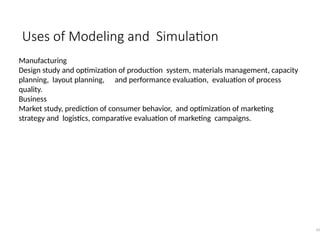 Uses of Modeling and Simulation
45
Manufacturing
Design study and optimization of production system, materials management, capacity
planning, layout planning, and performance evaluation, evaluation of process
quality.
Business
Market study, prediction of consumer behavior, and optimization of marketing
strategy and logistics, comparative evaluation of marketing campaigns.
 