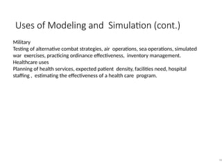 Uses of Modeling and Simulation (cont.)
46
Military
Testing of alternative combat strategies, air operations, sea operations, simulated
war exercises, practicing ordinance effectiveness, inventory management.
Healthcare uses
Planning of health services, expected patient density, facilities need, hospital
staffing , estimating the effectiveness of a health care program.
 