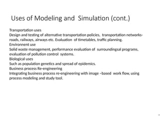 Uses of Modeling and Simulation (cont.)
48
Transportation uses
Design and testing of alternative transportation policies, transportation networks-
roads, railways, airways etc. Evaluation of timetables, traffic planning.
Environnent use
Solid waste management, performance evaluation of surroundingsal programs,
evaluation of pollution control systems.
Biological uses
Such as population genetics and spread of epidemics.
Business process Re-engineering
Integrating business process re-engineering with image –based work flow, using
process modeling and study tool.
 