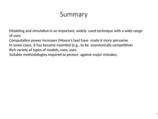 Summary
50
Modeling and simulation is an important, widely used technique with a wide range
of uses
Computation power increases (Moore’s law) have made it more pervasive
In some cases, it has become essential (e.g., to be economically competitive)
Rich variety of types of models, uses, uses
Suitable methodologies required to protect against major mistakes.
 