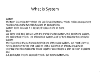 What is System
9
System
The term system is derive from the Greek word systema, which means an organized
relationship among functioning units or components.
System exists because it is designed to reach one or more
goals
We come into daily contact with the transportation system, the telephone system,
the accounting system, the production system, and for two decades the computer
system
There are more than a hundred definitions of the word system, but most seem to
have a common thread that suggests that a system is an orderly grouping of
interdependent components linked together according to a plan to reach a specific
goal
e.g. computer system, banking system, bus ticking system, etc.
 