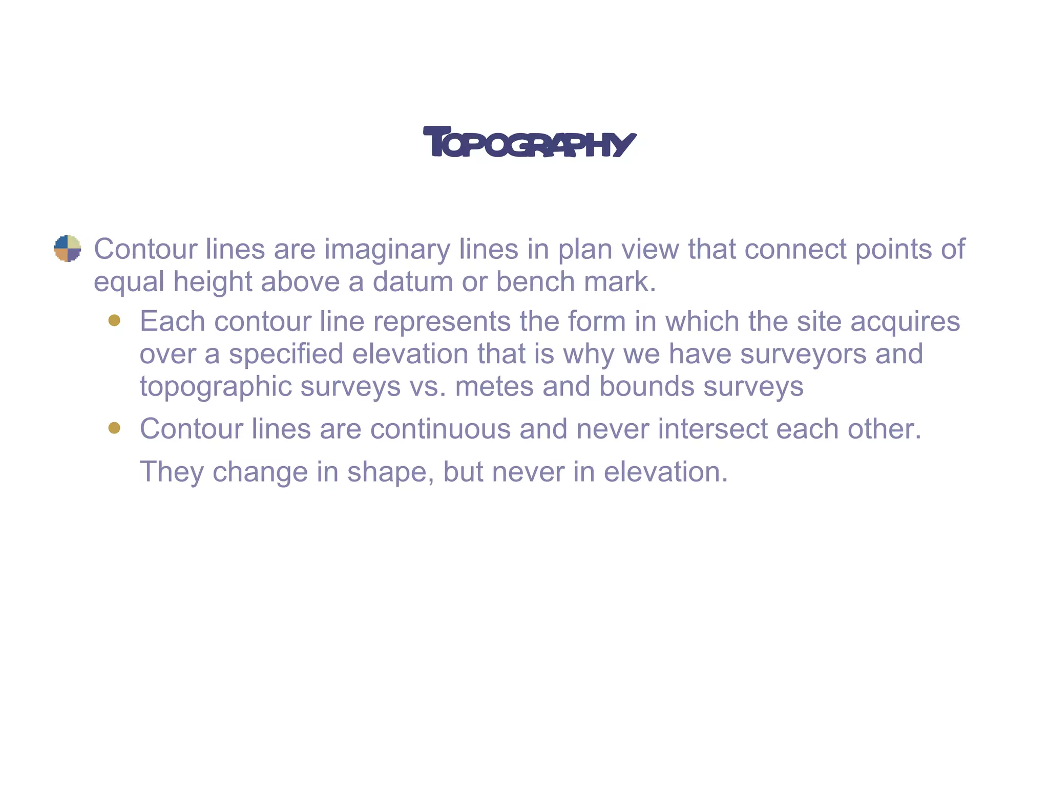 Topography Contour lines are imaginary lines in plan view that connect points of equal height above a datum or bench mark.   Each contour line represents the form in which the site acquires over a specified elevation that is why we have surveyors and topographic surveys vs. metes and bounds surveys Contour lines are continuous and never intersect each other.  They change in shape, but never in elevation.   